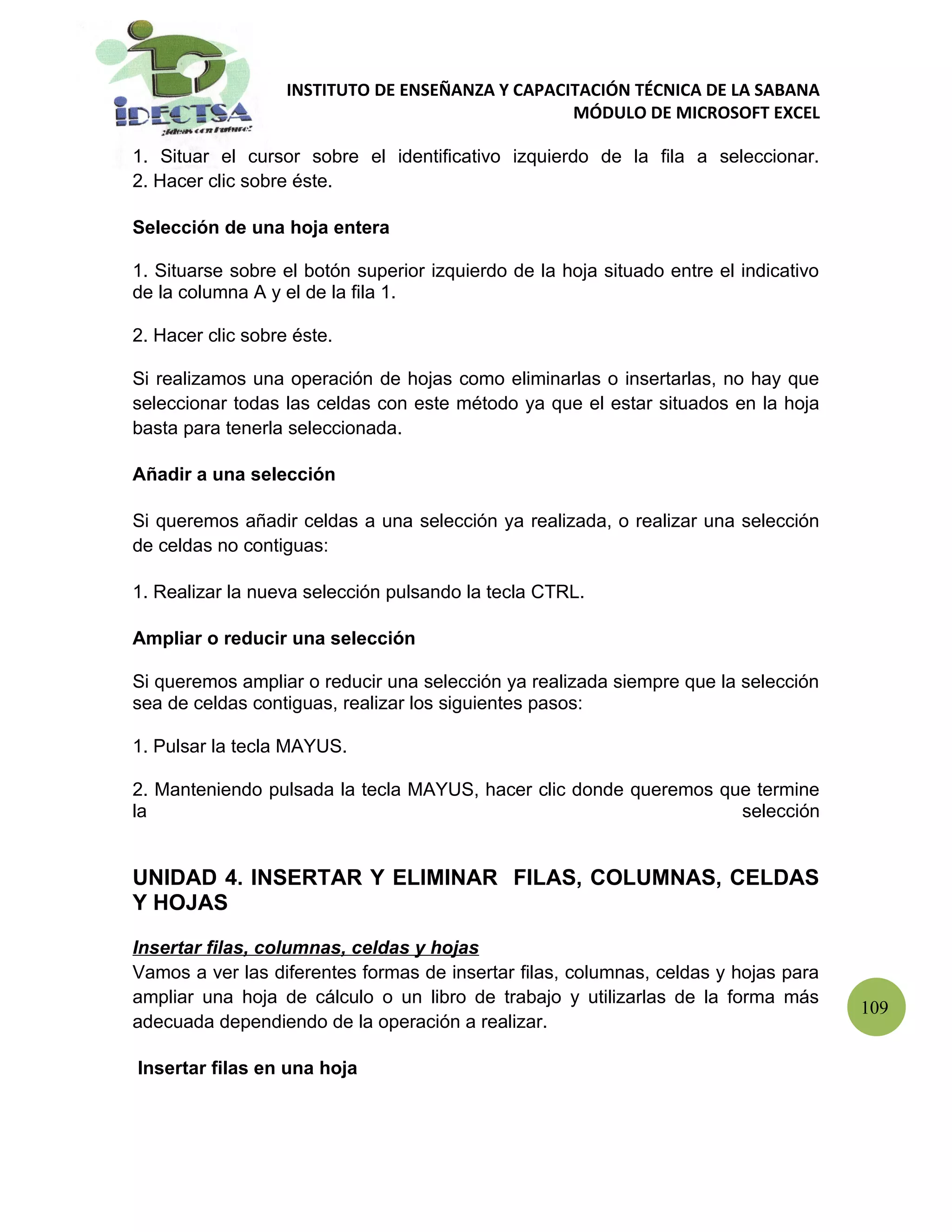 INSTITUTO DE ENSEÑANZA Y CAPACITACIÓN TÉCNICA DE LA SABANA
                                                  MÓDULO DE MICROSOFT EXCEL

1. Situar el cursor sobre el identificativo izquierdo de la fila a seleccionar.
2. Hacer clic sobre éste.

Selección de una hoja entera

1. Situarse sobre el botón superior izquierdo de la hoja situado entre el indicativo
de la columna A y el de la fila 1.

2. Hacer clic sobre éste.

Si realizamos una operación de hojas como eliminarlas o insertarlas, no hay que
seleccionar todas las celdas con este método ya que el estar situados en la hoja
basta para tenerla seleccionada.

Añadir a una selección

Si queremos añadir celdas a una selección ya realizada, o realizar una selección
de celdas no contiguas:

1. Realizar la nueva selección pulsando la tecla CTRL.

Ampliar o reducir una selección

Si queremos ampliar o reducir una selección ya realizada siempre que la selección
sea de celdas contiguas, realizar los siguientes pasos:

1. Pulsar la tecla MAYUS.

2. Manteniendo pulsada la tecla MAYUS, hacer clic donde queremos que termine
la                                                                 selección


UNIDAD 4. INSERTAR Y ELIMINAR FILAS, COLUMNAS, CELDAS
Y HOJAS

Insertar filas, columnas, celdas y hojas
Vamos a ver las diferentes formas de insertar filas, columnas, celdas y hojas para
ampliar una hoja de cálculo o un libro de trabajo y utilizarlas de la forma más
                                                                                       109
adecuada dependiendo de la operación a realizar.

Insertar filas en una hoja
 