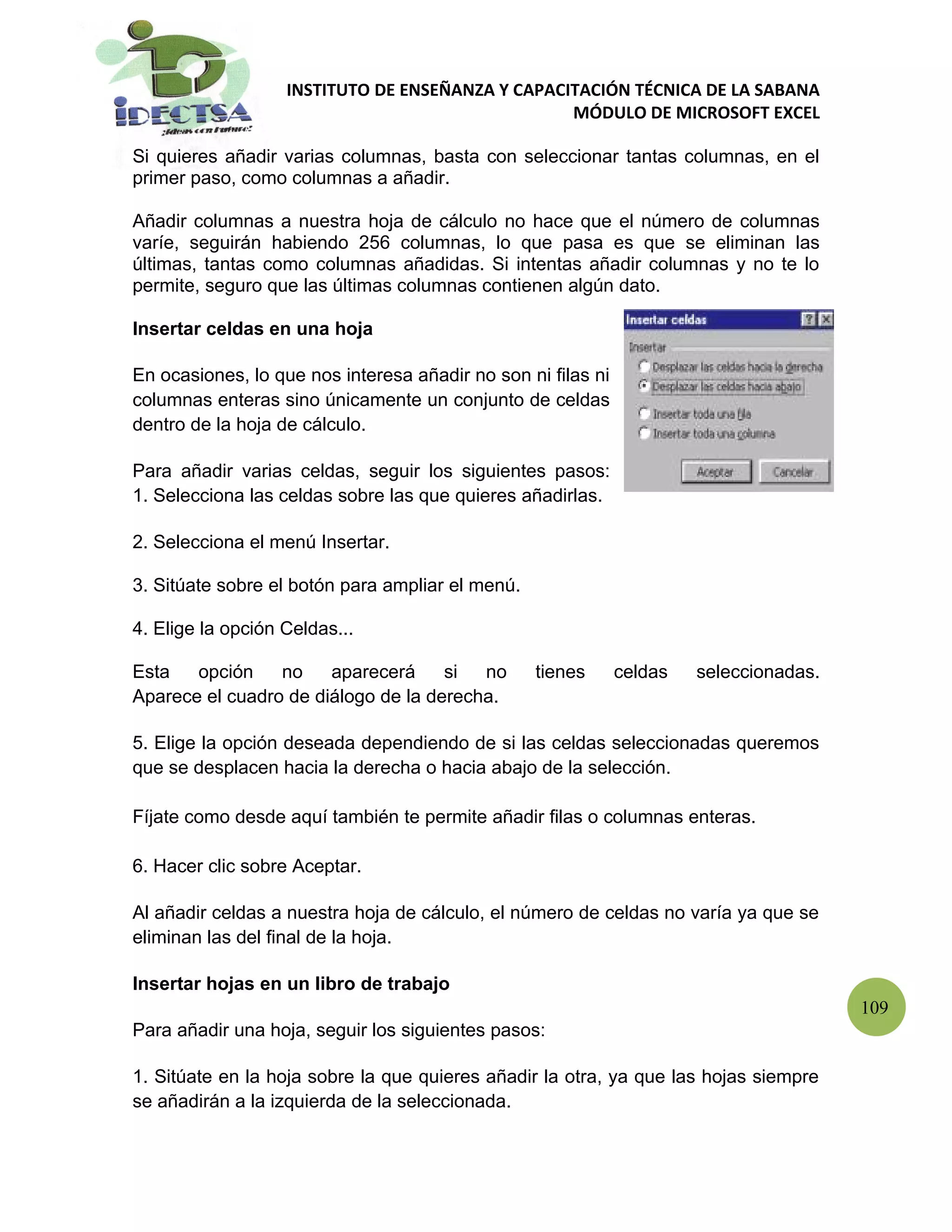 INSTITUTO DE ENSEÑANZA Y CAPACITACIÓN TÉCNICA DE LA SABANA
                                                  MÓDULO DE MICROSOFT EXCEL

Si quieres añadir varias columnas, basta con seleccionar tantas columnas, en el
primer paso, como columnas a añadir.

Añadir columnas a nuestra hoja de cálculo no hace que el número de columnas
varíe, seguirán habiendo 256 columnas, lo que pasa es que se eliminan las
últimas, tantas como columnas añadidas. Si intentas añadir columnas y no te lo
permite, seguro que las últimas columnas contienen algún dato.

Insertar celdas en una hoja

En ocasiones, lo que nos interesa añadir no son ni filas ni
columnas enteras sino únicamente un conjunto de celdas
dentro de la hoja de cálculo.

Para añadir varias celdas, seguir los siguientes pasos:
1. Selecciona las celdas sobre las que quieres añadirlas.

2. Selecciona el menú Insertar.

3. Sitúate sobre el botón para ampliar el menú.

4. Elige la opción Celdas...

Esta   opción    no    aparecerá     si  no       tienes      celdas   seleccionadas.
Aparece el cuadro de diálogo de la derecha.

5. Elige la opción deseada dependiendo de si las celdas seleccionadas queremos
que se desplacen hacia la derecha o hacia abajo de la selección.

Fíjate como desde aquí también te permite añadir filas o columnas enteras.

6. Hacer clic sobre Aceptar.

Al añadir celdas a nuestra hoja de cálculo, el número de celdas no varía ya que se
eliminan las del final de la hoja.

Insertar hojas en un libro de trabajo
                                                                                        109
Para añadir una hoja, seguir los siguientes pasos:

1. Sitúate en la hoja sobre la que quieres añadir la otra, ya que las hojas siempre
se añadirán a la izquierda de la seleccionada.
 