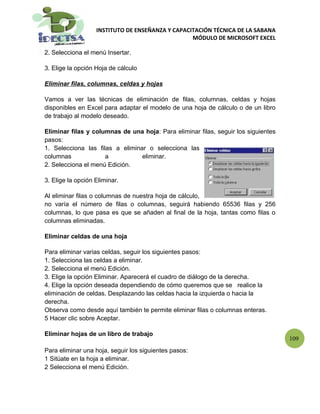 INSTITUTO DE ENSEÑANZA Y CAPACITACIÓN TÉCNICA DE LA SABANA
                                                  MÓDULO DE MICROSOFT EXCEL

2. Selecciona el menú Insertar.

3. Elige la opción Hoja de cálculo

Eliminar filas, columnas, celdas y hojas

Vamos a ver las técnicas de eliminación de filas, columnas, celdas y hojas
disponibles en Excel para adaptar el modelo de una hoja de cálculo o de un libro
de trabajo al modelo deseado.

Eliminar filas y columnas de una hoja: Para eliminar filas, seguir los siguientes
pasos:
1. Selecciona las filas a eliminar o selecciona las
columnas             a           eliminar.
2. Selecciona el menú Edición.

3. Elige la opción Eliminar.

Al eliminar filas o columnas de nuestra hoja de cálculo,
no varía el número de filas o columnas, seguirá habiendo 65536 filas y 256
columnas, lo que pasa es que se añaden al final de la hoja, tantas como filas o
columnas eliminadas.

Eliminar celdas de una hoja

Para eliminar varias celdas, seguir los siguientes pasos:
1. Selecciona las celdas a eliminar.
2. Selecciona el menú Edición.
3. Elige la opción Eliminar. Aparecerá el cuadro de diálogo de la derecha.
4. Elige la opción deseada dependiendo de cómo queremos que se realice la
eliminación de celdas. Desplazando las celdas hacia la izquierda o hacia la
derecha.
Observa como desde aquí también te permite eliminar filas o columnas enteras.
5 Hacer clic sobre Aceptar.

Eliminar hojas de un libro de trabajo
                                                                                    109
Para eliminar una hoja, seguir los siguientes pasos:
1 Sitúate en la hoja a eliminar.
2 Selecciona el menú Edición.
 