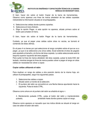 INSTITUTO DE ENSEÑANZA Y CAPACITACIÓN TÉCNICA DE LA SABANA
                                                 MÓDULO DE MICROSOFT EXCEL

O bien, hacer clic sobre el botón Copiar de la barra de herramientas.
Observa como aparece una línea de marca alrededor de las celdas copiadas
indicándote la información situada en el portapapeles.

4. Selecciona las celdas donde quieres copiarlas.
5. Selecciona el menú Edición.
6. Elige la opción Pegar, si esta opción no aparece, sitúate primero sobre el
   botón para ampliar el menú.

O bien, hacer clic sobre el botón Pegar de la barra de herramientas.

Cuidado, ya que al pegar unas celdas sobre otras no vacías, se borrará el
contenido de éstas últimas.

En el paso 4 no tienes por qué seleccionar el rango completo sobre el que se va a
pegar, ya que si se selecciona una única celda, Excel extiende el área de pegado
para ajustarlo al tamaño y la forma del área copiada. La celda seleccionada será la
esquina superior izquierda del área pegada.
Para quitar la línea de marca alrededor del área copiada, pulsar la tecla ESC del
teclado, mientras tengas la línea de marca puedes volver a pegar el rango en otras
celdas sin necesidad de volver a copiar.

Copiar celdas utilizando el ratón

Para duplicar un rango de celdas a otra posición dentro de la misma hoja, sin
utilizar el portapapeles, seguir los siguientes pasos:

   1. Selecciona las celdas a copiar.
   2. Sitúate sobre un borde de la selección.
   3. El puntero del ratón se convertirá en una flecha blanca apuntando hacia la
      izquierda. Pulsa la tecla CTRL.

Observa como ahora en el puntero del ratón se añadirá el signo +.

    4. Manteniendo pulsada CTRL, pulsa el botón del ratón y manteniéndolo
                                                                                      109
    pulsado,               arrástralo hasta donde quieres copiar el rango.

Observa como aparece un recuadro que nos indica dónde se situará el rango en
caso de soltar el botón del ratón.
 