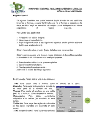 INSTITUTO DE ENSEÑANZA Y CAPACITACIÓN TÉCNICA DE LA SABANA
                                                 MÓDULO DE MICROSOFT EXCEL

Pegado Especial

   En algunas ocasiones nos puede interesar copiar el valor de una celda sin
   llevarnos la fórmula, o copiar la fórmula pero no el formato o aspecto de la
   celda, es decir, elegir los elementos del rango a copiar. Esta posibilidad nos la
   proporciona               el           Pegado              especial.

   Para utilizar esta posibilidad:

   1. Selecciona las celdas a copiar.
   2. Selecciona el menú Edición.
   3. Elige la opción Copiar, si esta opción no aparece, sitúate primero sobre el
      botón para ampliar el menú.

   O bien, hacer clic sobre el botón Copiar de la barra de herramientas.

   Observa como aparece una línea de marca alrededor de las celdas copiadas
   indicándonos la información situada en el portapapeles.

   4. Selecciona las celdas donde quieres copiarlas.
   5. Selecciona el menú Edición.
   6. Elige la opción Pegado especial...
   Aparecerá el cuadro de diálogo siguiente:



En el recuadro Pegar, activar una de las opciones:

Todo: Para copiar tanto la fórmula como el formato de la celda.
Fórmulas: Para copiar únicamente la fórmula de
la celda pero no el formato de ésta.
Valores: Para copiar el resultado de una celda
pero no la fórmula, como tampoco el formato.
Comentarios:     Para     copiar   comentarios
asignados a las celdas (no estudiado en este
curso).                                                                                109
Validación: Para pegar las reglas de validación
de las celdas copiadas (no estudiado en este
curso).
Todo excepto bordes: Para copiar las fórmulas
 