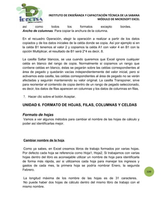 INSTITUTO DE ENSEÑANZA Y CAPACITACIÓN TÉCNICA DE LA SABANA
                                                 MÓDULO DE MICROSOFT EXCEL

así    como     todos       los      formatos       excepto          bordes.
Ancho de columnas: Para copiar la anchura de la columna.

En el recuadro Operación, elegir la operación a realizar a partir de los datos
copiados y de los datos iniciales de la celda donde se copia. Así por ejemplo si en
la celda B1 tenemos el valor 2 y copiamos la celda A1 con valor 4 en B1 con la
opción Multiplicar, el resultado de B1 será 2*4 es decir, 8.

La casilla Saltar blancos, se usa cuando queremos que Excel ignore cualquier
celda en blanco del rango de copia. Normalmente si copiamos un rango que
contiene celdas en blanco, éstas se pegarán sobre las celdas correspondientes al
área de pegado y quedarán vacías independientemente del valor inicial, pero si
activamos esta casilla, las celdas correspondientes al área de pegado no se verán
afectadas y seguirán manteniendo su valor original. La casilla Transponer, sirve
para reorientar el contenido de copia dentro de un rango de pegado seleccionado,
es decir, los datos de filas aparecen en columnas y los datos de columnas en filas.

7. Hacer clic sobre el botón Aceptar.

UNIDAD 6. FORMATO DE HOJAS, FILAS, COLUMNAS Y CELDAS

Formato de hojas
 Vamos a ver algunos métodos para cambiar el nombre de las hojas de cálculo y
poder así identificarlas mejor.




Cambiar nombre de la hoja.

 Como ya sabes, en Excel creamos libros de trabajo formados por varias hojas.
Por defecto cada hoja se referencia como Hoja1, Hoja2, Si trabajamos con varias
hojas dentro del libro es aconsejable utilizar un nombre de hoja para identificarla
de forma más rápida, así si utilizamos cada hoja para manejar los ingresos y
gastos de cada mes, la primera hoja se podría nombrar Enero, la segunda
Febrero.
                                                                                      109

La longitud máxima de los nombre de las hojas es de 31 caracteres.
No puede haber dos hojas de cálculo dentro del mismo libro de trabajo con el
mismo nombre.
 