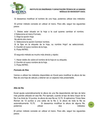 INSTITUTO DE ENSEÑANZA Y CAPACITACIÓN TÉCNICA DE LA SABANA
                                                  MÓDULO DE MICROSOFT EXCEL


Si deseamos modificar el nombre de una hoja, podemos utilizar dos métodos:

 El primer método consiste en utilizar el menú. Para ello, seguir los siguientes
pasos:

1. Debes estar situado en la hoja a la cual quieres cambiar el nombre.
2 Selecciona el menú Formato.
3. Elige la opción Hoja
Se abrirá otro menú.
4. Selecciona la opción Cambiar nombre.
Si te fijas en la etiqueta de la hoja, su nombre Hoja1 se seleccionará.
5. Escribir el nuevo nombre de la hoja.
6. Pulsa INTRO.

El segundo método es mucho más directo y rápido:

1. Hacer doble clic sobre el nombre de la hoja en su etiqueta.
2. Escribir el nuevo nombre de la hoja.
3. Pulsa INTRO.

Formato de filas

Vamos a utilizar los métodos disponibles en Excel para modificar la altura de las
filas de una hoja de cálculo y obtener así un aspecto más presentable.




Alto de fila

Excel ajusta automáticamente la altura de una fila dependiendo del tipo de letra
más grande utilizado en esa fila. Por ejemplo, cuando el tipo de letra mayor de la
fila 2 es Arial de 10 puntos, la altura de esa fila es 12,75. Si aplicamos Times New
Roman de 12 puntos a una celda de la fila 2, la altura de toda la fila es
automáticamente 15,75.             Si deseamos modificar la altura de alguna fila,
                                                                                        109
podemos                      utilizar                   dos                  métodos:

El primer método consiste en utilizar el menú. Para ello, seguir los siguientes
pasos:
 