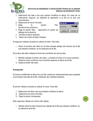 INSTITUTO DE ENSEÑANZA Y CAPACITACIÓN TÉCNICA DE LA SABANA
                                                  MÓDULO DE MICROSOFT EXCEL

   1. Selecciona las filas a las que quieres modificar la altura. En caso de no
      seleccionar ninguna, se realizará la operación a la fila en la que nos
      encontramos.
   2. Selecciona el menú Formato.
   3. Elige           la         opción         Fila:
      Se abrirá otro submenú.
   4. Elige la opción Alto... Aparecerá el cuadro de
      diálogo de la derecha.
   5. Escribe la altura deseada.
   6. Hacer clic sobre el botón Aceptar.

El segundo método consiste en utilizar el ratón. Para ello:

   1. Situar el puntero del ratón en la línea situada debajo del número de la fila
      que desees modificar, en la cabecera de la fila.

El puntero del ratón adopta la forma de una flecha de dos puntas.

   2. Mantén pulsado el botón del ratón, y arrastra la línea a la nueva posición.
      Observa como conforme nos movemos aparece la altura de la fila.
   3. Suelta el botón del ratón.


Autoajustar

Si hemos modificado la altura de una fila, podemos redimensionarla para ajustarla
a la entrada más alta de la fila, utilizando dos métodos distintos.




El primer método consiste en utilizar el menú. Para ello:

   1. Selecciona las filas a las que desees modificar la altura.
   2. Selecciona el menú Formato.
   3. Elige la opción Autoajustar.
                                                                                        109
Este segundo método es mucho más rápido.

   1. Sitúate sobre la línea divisoria por debajo de la fila que deseas modificar, en
      la cabecera de la fila.
 