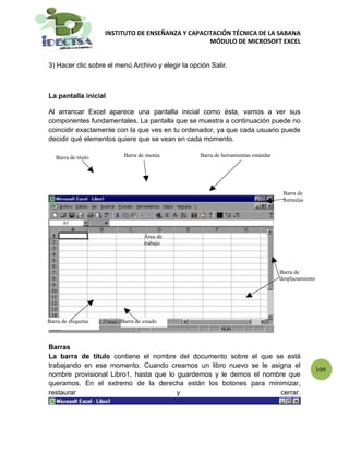 INSTITUTO DE ENSEÑANZA Y CAPACITACIÓN TÉCNICA DE LA SABANA
                                                    MÓDULO DE MICROSOFT EXCEL


3) Hacer clic sobre el menú Archivo y elegir la opción Salir.



La pantalla inicial

Al arrancar Excel aparece una pantalla inicial como ésta, vamos a ver sus
componentes fundamentales. La pantalla que se muestra a continuación puede no
coincidir exactamente con la que ves en tu ordenador, ya que cada usuario puede
decidir qué elementos quiere que se vean en cada momento.

   Barra de titulo        Barra de menús           Barra de herramientas estándar




                                                                                     Barra de
                                                                                     formulas




                                  Área de
                                  trabajo




                                                                                    Barra de
                                                                                    desplazamiento




Barra de etiquetas       Barra de estado



Barras
La barra de título contiene el nombre del documento sobre el que se está
trabajando en ese momento. Cuando creamos un libro nuevo se le asigna el
                                                                                                     109
nombre provisional Libro1, hasta que lo guardemos y le demos el nombre que
queramos. En el extremo de la derecha están los botones para minimizar,
restaurar                               y                            cerrar.
 