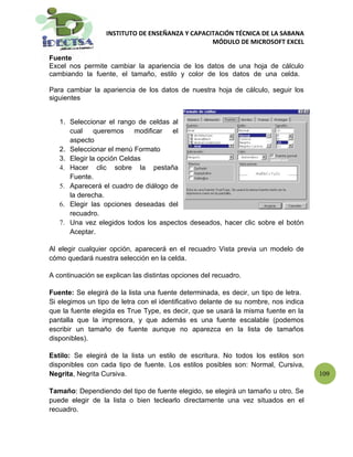 INSTITUTO DE ENSEÑANZA Y CAPACITACIÓN TÉCNICA DE LA SABANA
                                                 MÓDULO DE MICROSOFT EXCEL

Fuente
Excel nos permite cambiar la apariencia de los datos de una hoja de cálculo
cambiando la fuente, el tamaño, estilo y color de los datos de una celda.

Para cambiar la apariencia de los datos de nuestra hoja de cálculo, seguir los
siguientes


   1. Seleccionar el rango de celdas al
      cual     queremos    modificar  el
      aspecto
   2. Seleccionar el menú Formato
   3. Elegir la opción Celdas
   4. Hacer clic sobre la pestaña
      Fuente.
   5. Aparecerá el cuadro de diálogo de
      la derecha.
   6. Elegir las opciones deseadas del
      recuadro.
   7. Una vez elegidos todos los aspectos deseados, hacer clic sobre el botón
      Aceptar.

Al elegir cualquier opción, aparecerá en el recuadro Vista previa un modelo de
cómo quedará nuestra selección en la celda.

A continuación se explican las distintas opciones del recuadro.

Fuente: Se elegirá de la lista una fuente determinada, es decir, un tipo de letra.
Si elegimos un tipo de letra con el identificativo delante de su nombre, nos indica
que la fuente elegida es True Type, es decir, que se usará la misma fuente en la
pantalla que la impresora, y que además es una fuente escalable (podemos
escribir un tamaño de fuente aunque no aparezca en la lista de tamaños
disponibles).

Estilo: Se elegirá de la lista un estilo de escritura. No todos los estilos son
disponibles con cada tipo de fuente. Los estilos posibles son: Normal, Cursiva,
Negrita, Negrita Cursiva.                                                             109

Tamaño: Dependiendo del tipo de fuente elegido, se elegirá un tamaño u otro. Se
puede elegir de la lista o bien teclearlo directamente una vez situados en el
recuadro.
 