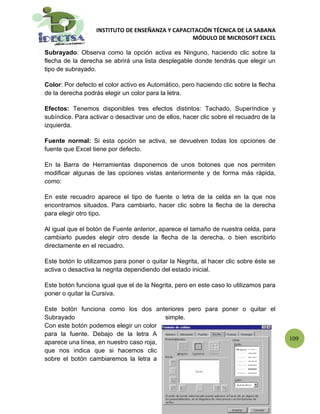 INSTITUTO DE ENSEÑANZA Y CAPACITACIÓN TÉCNICA DE LA SABANA
                                                  MÓDULO DE MICROSOFT EXCEL

Subrayado: Observa como la opción activa es Ninguno, haciendo clic sobre la
flecha de la derecha se abrirá una lista desplegable donde tendrás que elegir un
tipo de subrayado.

Color: Por defecto el color activo es Automático, pero haciendo clic sobre la flecha
de la derecha podrás elegir un color para la letra.

Efectos: Tenemos disponibles tres efectos distintos: Tachado, Superíndice y
subíndice. Para activar o desactivar uno de ellos, hacer clic sobre el recuadro de la
izquierda.

Fuente normal: Si esta opción se activa, se devuelven todas los opciones de
fuente que Excel tiene por defecto.

En la Barra de Herramientas disponemos de unos botones que nos permiten
modificar algunas de las opciones vistas anteriormente y de forma más rápida,
como:

En este recuadro aparece el tipo de fuente o letra de la celda en la que nos
encontramos situados. Para cambiarlo, hacer clic sobre la flecha de la derecha
para elegir otro tipo.

Al igual que el botón de Fuente anterior, aparece el tamaño de nuestra celda, para
cambiarlo puedes elegir otro desde la flecha de la derecha, o bien escribirlo
directamente en el recuadro.

Este botón lo utilizamos para poner o quitar la Negrita, al hacer clic sobre éste se
activa o desactiva la negrita dependiendo del estado inicial.

Este botón funciona igual que el de la Negrita, pero en este caso lo utilizamos para
poner o quitar la Cursiva.

Este botón funciona como los dos anteriores pero para poner o quitar el
Subrayado                                simple.
Con este botón podemos elegir un color
para la fuente. Debajo de la letra A
                                                                                        109
aparece una línea, en nuestro caso roja,
que nos indica que si hacemos clic
sobre el botón cambiaremos la letra a
 