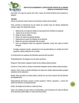INSTITUTO DE ENSEÑANZA Y CAPACITACIÓN TÉCNICA DE LA SABANA
                                                   MÓDULO DE MICROSOFT EXCEL

ese color. En caso de querer otro color, hacer clic sobre la flecha de la derecha y
elegirlo.

Bordes
Excel nos permite crear líneas en los bordes o lados de las celdas.

Para cambiar la apariencia de los datos de nuestra hoja de cálculo añadiendo
bordes, seguir los siguientes pasos:

   1.   Seleccionar el rango de celdas al cual queremos modificar el aspecto.
   2.   Seleccionar el menú Formato.
   3.   Elegir la opción Celdas.
   4.   Hacer clic sobre la pestaña Bordes.
   5.   Aparecerá el cuadro de diálogo de la derecha.
   6.   Elegir las opciones deseadas del recuadro.
   7.   Una vez elegidos todos los aspectos deseados, hacer clic sobre el botón
        Aceptar.

   Al elegir cualquier opción, aparecerá en el recuadro Borde un modelo de cómo
   quedará nuestra selección en la celda.

A continuación se explican las distintas opciones del recuadro.

Preestablecidos: Se elegirá una de estas opciones:

Ninguno: Para quitar cualquier borde de las celdas seleccionadas.

Contorno: Para crear un borde únicamente alrededor de las celdas seleccionadas.

Interior: Para crear un borde alrededor de todas las celdas seleccionadas excepto
alrededor de la selección.

Borde: Este recuadro se suele utilizar cuando no nos sirve ninguno de los botones
preestablecidos.

Dependiendo del borde a poner o quitar (superior, inferior, izquierdo,...) hacer clic
sobre los botones correspondientes.
                                                                                        109
Estilo: Se elegirá de la lista un estilo de línea.

Color: Por defecto el color activo es Automático, pero haciendo clic sobre la flecha
de la derecha podrá elegir un color para los bordes.
 