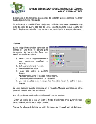 INSTITUTO DE ENSEÑANZA Y CAPACITACIÓN TÉCNICA DE LA SABANA
                                                 MÓDULO DE MICROSOFT EXCEL


En la Barra de Herramientas disponemos de un botón que nos permitirá modificar
los bordes de forma más rápida:

Si se hace clic sobre el botón se dibujará un borde tal como viene representado en
éste. En caso de querer otro tipo de borde, elegirlo desde la flecha derecha del
botón. Aquí no encontrarás todas las opciones vistas desde el recuadro del menú.




Tramas

Excel nos permite también sombrear las
celdas de una hoja de cálculo para
remarcarla de las demás. Para ello,
seguir los siguientes pasos:

   1. Seleccionar el rango de celdas al
      cual queremos modificar el
      aspecto.
   2. Seleccionar el menú Formato.
   3. Elegir la opción Celdas...
   4. Hacer clic sobre la pestaña
      Tramas.
      Aparecerá el cuadro de diálogo de la derecha.
   5. Elegir las opciones deseadas del recuadro.
   6. Una vez elegidos todos los aspectos deseados, hacer clic sobre el botón
      Aceptar.

Al elegir cualquier opción, aparecerá en el recuadro Muestra un modelo de cómo
quedará nuestra selección en la celda.

A continuación se explican las distintas opciones del recuadro.

 Color: Se elegirá de la lista un color de fondo determinado. Para quitar el efecto
                                                                                      109
de sombreado, bastará con elegir Sin Color.

Trama: Se elegirá de la lista un estilo de trama, así como el color de la trama.
 