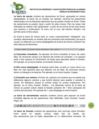 INSTITUTO DE ENSEÑANZA Y CAPACITACIÓN TÉCNICA DE LA SABANA
                                                 MÓDULO DE MICROSOFT EXCEL

La barra de menús contiene las operaciones de Excel, agrupadas en menús
desplegables. Al hacer clic en Insertar, por ejemplo, veremos las operaciones
relacionadas con los diferentes elementos que se pueden insertar en Excel. Todas
las operaciones se pueden hacer a partir de estos menús. Pero las cosas más
habituales se realizan más rápidamente a partir de los iconos de las otras barras
que veremos a continuación. El icono con la cruz, del extremo derecho, nos
permite cerrar el libro actual.

En Excel la barra de menús tiene un nuevo comportamiento "inteligente", que
consiste, básicamente, en mostrar sólo los comandos más importantes y los que el
usuario va utilizando Los menús desplegables de la barra de menús contienen tres
tipos básicos de elementos:




a) Comandos inmediatos. Se ejecutan de forma inmediata al hacer clic sobre
ellos. Se reconocen porque a la derecha del nombre de comando, o no aparece
nada o bien aparece la combinación de teclas para ejecutarlo desde el teclado.
Por ejemplo, en el menú Insertar, el comando Columnas.

b) Otro menú desplegable. Al situarse sobre éste, se abre un nuevo menú a su
lado con más opciones para que elijamos una de ellas. Se reconocen porque
tienen un triángulo a la derecha. Por ejemplo, en el menú Insertar, Imagen.

c) Comando con ventana. Al hacer clic, aparece una ventana que nos pedirá que
rellenemos algunos campos y que tendrá botones para aceptar o cancelar la
acción. Se distinguen porque el nombre acaba en puntos suspensivos. Por
ejemplo, en el menú Insertar, Gráfico... Los diferentes menús de la barra de
menús se pueden activar desde el teclado pulsando Alt + letra subrayada del
nombre del comando. Por ejemplo Alt + i para desplegar el menú Insertar.

La barra de herramientas estándar contiene iconos para ejecutar de forma
inmediata algunas de las operaciones más habituales, como Guardar, Copiar,
Pegar, etc.

                                                                                    109

La barra de formato contiene las operaciones más comunes sobre formatos,
como    poner   en  negrita,   cursiva,  elegir tipo  de   fuente,  etc.
Hay operaciones que no están disponibles en un determinado momento. Se
 