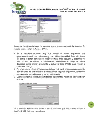 INSTITUTO DE ENSEÑANZA Y CAPACITACIÓN TÉCNICA DE LA SABANA
                                                MÓDULO DE MICROSOFT EXCEL




Justo por debajo de la barra de fórmulas aparecerá el cuadro de la derecha. En
nuestro caso se eligió la función SUMA.

7. En el recuadro Número1 hay que indicar el primer argumento que
   generalmente será una celda o rango de celdas tipo A1:B4. Para ello, hacer
   clic sobre le botón para que el cuadro se haga más pequeño y podamos ver
   toda la hoja de cálculo, a continuación seleccionar el rango de celdas
   deseadas como primer argumento y pulsar la tecla INTRO para volver al
   cuadro de diálogo.
8. En el recuadro Número2 habrá que indicar cuál será el segundo argumento.
   Sólo en caso de que existiera. Si introducimos segundo argumento, aparecerá
   otro recuadro para el tercero, y así sucesivamente.
9. Cuando tengamos introducidos todos los argumentos, hacer clic sobre el botón
   Aceptar.




                                                                                   109

En la barra de herramientas existe el botón Autosuma que nos permite realizar la
función SUMA de forma más rápida.
 