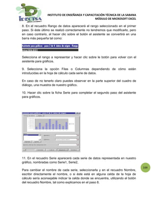 INSTITUTO DE ENSEÑANZA Y CAPACITACIÓN TÉCNICA DE LA SABANA
                                                 MÓDULO DE MICROSOFT EXCEL

8. En el recuadro Rango de datos aparecerá el rango seleccionado en el primer
paso. Si éste último se realizó correctamente no tendremos que modificarlo, pero
en caso contrario, al hacer clic sobre el botón el asistente se convertirá en una
barra más pequeña tal como:




Selecciona el rango a representar y hacer clic sobre le botón para volver con el
asistente para gráficos.

9. Selecciona la opción Filas o Columnas dependiendo de cómo están
introducidas en la hoja de cálculo cada serie de datos.

En caso de no tenerlo claro puedes observar en la parte superior del cuadro de
diálogo, una muestra de nuestro gráfico.

10. Hacer clic sobre la ficha Serie para completar el segundo paso del asistente
para gráficos.




11. En el recuadro Serie aparecerá cada serie de datos representada en nuestro
gráfico, nombradas como Serie1, Serie2,
                                                                                     109
Para cambiar el nombre de cada serie, seleccionarla y en el recuadro Nombre,
escribir directamente el nombre, o si éste está en alguna celda de la hoja de
cálculo sería aconsejable indicar la celda donde se encuentra, utilizando el botón
del recuadro Nombre, tal como explicamos en el paso 8.
 