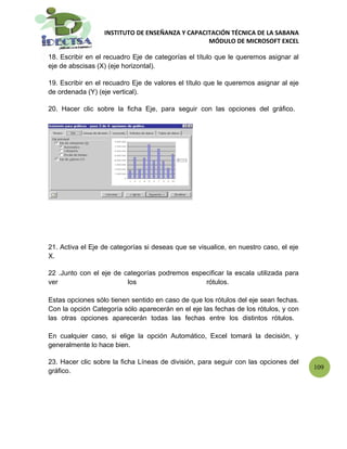 INSTITUTO DE ENSEÑANZA Y CAPACITACIÓN TÉCNICA DE LA SABANA
                                                 MÓDULO DE MICROSOFT EXCEL

18. Escribir en el recuadro Eje de categorías el título que le queremos asignar al
eje de abscisas (X) (eje horizontal).

19. Escribir en el recuadro Eje de valores el título que le queremos asignar al eje
de ordenada (Y) (eje vertical).

20. Hacer clic sobre la ficha Eje, para seguir con las opciones del gráfico.




21. Activa el Eje de categorías si deseas que se visualice, en nuestro caso, el eje
X.

22 .Junto con el eje de categorías podremos especificar la escala utilizada para
ver                      los                    rótulos.

Estas opciones sólo tienen sentido en caso de que los rótulos del eje sean fechas.
Con la opción Categoría sólo aparecerán en el eje las fechas de los rótulos, y con
las otras opciones aparecerán todas las fechas entre los distintos rótulos.

En cualquier caso, si elige la opción Automático, Excel tomará la decisión, y
generalmente lo hace bien.

23. Hacer clic sobre la ficha Líneas de división, para seguir con las opciones del
                                                                                      109
gráfico.
 