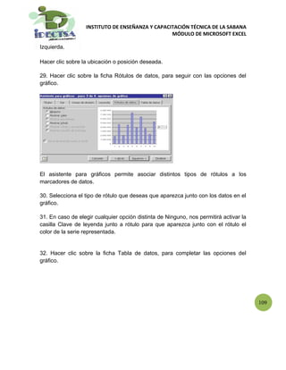 INSTITUTO DE ENSEÑANZA Y CAPACITACIÓN TÉCNICA DE LA SABANA
                                                 MÓDULO DE MICROSOFT EXCEL

Izquierda.

Hacer clic sobre la ubicación o posición deseada.

29. Hacer clic sobre la ficha Rótulos de datos, para seguir con las opciones del
gráfico.




El asistente para gráficos permite asociar distintos tipos de rótulos a los
marcadores de datos.

30. Selecciona el tipo de rótulo que deseas que aparezca junto con los datos en el
gráfico.

31. En caso de elegir cualquier opción distinta de Ninguno, nos permitirá activar la
casilla Clave de leyenda junto a rótulo para que aparezca junto con el rótulo el
color de la serie representada.


32. Hacer clic sobre la ficha Tabla de datos, para completar las opciones del
gráfico.




                                                                                       109
 