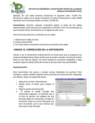 INSTITUTO DE ENSEÑANZA Y CAPACITACIÓN TÉCNICA DE LA SABANA
                                                 MÓDULO DE MICROSOFT EXCEL

Ejemplo: En una celda tenemos introducido el siguiente valor: 12.000 Pts,
borramos la celda con la opción Contenido. Si ahora introducimos el valor 23000
aparecerá con el formato anterior, es decir, 23.000 Pts.

Comentarios: Suprime cualquier comentario ligado al rango de las celdas
seleccionadas, pero conserva sus contenidos y formatos. Pero no te preocupes ya
que el estudio de los comentarios no es objeto de este curso.

Otra forma para eliminar el contenido de una celda:

1. Selecciona la celda a borrar.
2. Pulsa la tecla SUPR
3. Con esta opción únicamente se borrará el contenido de la celda

UNIDAD 10. CORRECCIÓN DE LA ORTOGRAFÍA

Vamos a ver la herramienta Autocorrección de Excel para que el programa nos
corrija automáticamente ciertos errores que se suelen cometer a la hora de escribir
texto en una hoja de cálculo, así como manejar la corrección ortográfica y dejar
nuestras hojas de cálculo libres de errores lo que las hace más presentables.

Autocorrección

Esta herramienta nos ayuda a corregir errores habituales de escritura. Para
visualizar y poder modificar algunas de las opciones de autocorrección asignadas
por defecto, seguir los siguientes pasos:

   1. Selecciona el menú Herramientas
   2. Sitúate sobre el botón para ampliar el
      menú
   3. Elige la opción Autocorrección
   4.    Si activas la casilla Corregir dos
      mayúsculas seguidas, no permitirá que a
      la hora de escribir una palabra las dos
      primeras estén en mayúscula y el resto en
      minúscula. Este es un error frecuente a la                                      109
      hora de escribir, por lo que interesa que
      esta opción esté activada.
 