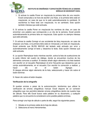 INSTITUTO DE ENSEÑANZA Y CAPACITACIÓN TÉCNICA DE LA SABANA
                                                  MÓDULO DE MICROSOFT EXCEL

   5. Si activas la casilla Poner en mayúscula la primera letra de una oración,
      Excel comprueba a la hora de escribir una frase, si la primera letra está en
      mayúscula, en caso de que no lo esté automáticamente la cambiará. Si
      escribimos la frase toda con mayúscula, no se cambiará. Esta opción
      también interesa que esté activada.

6. Si activas la casilla Poner en mayúscula los nombres de días, en caso de
encontrar una palabra que corresponda a un día de la semana, Excel pondrá
automáticamente la primera letra en mayúscula. Esta opción no siempre interesa
que esté activada.

7. Si activas la casilla Corregir el uso accidental de bloq mayuscula, en caso de
empezar una frase, si la primera letra está en minúscula y el resto en mayúscula,
Excel entiende que BLOQ MAYUS del teclado está activado por error y
automáticamente corrige el texto y desactiva la tecla. Esta opción interesa que
esté activada.

8. La opción Reemplazar texto mientras escribir, activa la lista de sustituciones de
la parte inferior del cuadro de diálogo, donde se encuentran muchos de los
elementos comunes a sustituir. Si deseas añadir algún elemento a la lista bastará
con escribir en el recuadro Reemplazar el error frecuente que deseamos que se
corrija automáticamente, en el recuadro Con escribir la corrección a realizar, y
hacer          clic        en         el         botón            Agregar.
Si deseas eliminar algún elemento de la lista, seleccionarlo y hacer clic sobre el
botón Eliminar.

9. Hacer clic sobre el botón Aceptar.

Verificación de la ortografía

Si quedan errores a pesar de la autocorrección, tendremos que utilizar la
verificación de errores ortográficos manual. Excel dispone de un corrector
ortográfico que nos permitirá detectar errores ortográficos dentro de nuestra hoja
de cálculo. Para ello Excel busca cada palabra en su diccionario, y cualquier
palabra que no encuentre la considerará como posible palabra errónea.
                                                                                       109
Para corregir una hoja de cálculo o parte de ella, seguir los siguientes pasos:

   1. Sitúate en la primera celda de la hoja de cálculo.
   2. Selecciona el menú Herramientas.
 