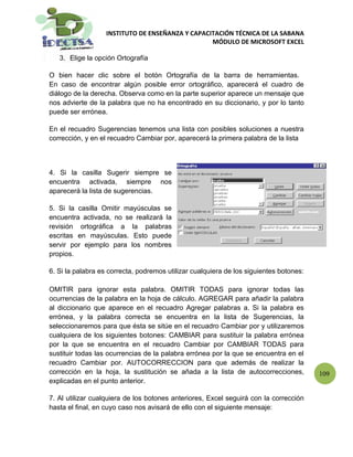 INSTITUTO DE ENSEÑANZA Y CAPACITACIÓN TÉCNICA DE LA SABANA
                                                  MÓDULO DE MICROSOFT EXCEL

   3. Elige la opción Ortografía

O bien hacer clic sobre el botón Ortografía de la barra de herramientas.
En caso de encontrar algún posible error ortográfico, aparecerá el cuadro de
diálogo de la derecha. Observa como en la parte superior aparece un mensaje que
nos advierte de la palabra que no ha encontrado en su diccionario, y por lo tanto
puede ser errónea.

En el recuadro Sugerencias tenemos una lista con posibles soluciones a nuestra
corrección, y en el recuadro Cambiar por, aparecerá la primera palabra de la lista



4. Si la casilla Sugerir siempre se
encuentra activada, siempre nos
aparecerá la lista de sugerencias.

5. Si la casilla Omitir mayúsculas se
encuentra activada, no se realizará la
revisión ortográfica a la palabras
escritas en mayúsculas. Esto puede
servir por ejemplo para los nombres
propios.

6. Si la palabra es correcta, podremos utilizar cualquiera de los siguientes botones:

OMITIR para ignorar esta palabra. OMITIR TODAS para ignorar todas las
ocurrencias de la palabra en la hoja de cálculo. AGREGAR para añadir la palabra
al diccionario que aparece en el recuadro Agregar palabras a. Si la palabra es
errónea, y la palabra correcta se encuentra en la lista de Sugerencias, la
seleccionaremos para que ésta se sitúe en el recuadro Cambiar por y utilizaremos
cualquiera de los siguientes botones: CAMBIAR para sustituir la palabra errónea
por la que se encuentra en el recuadro Cambiar por CAMBIAR TODAS para
sustituir todas las ocurrencias de la palabra errónea por la que se encuentra en el
recuadro Cambiar por. AUTOCORRECCION para que además de realizar la
corrección en la hoja, la sustitución se añada a la lista de autocorrecciones,          109
explicadas en el punto anterior.

7. Al utilizar cualquiera de los botones anteriores, Excel seguirá con la corrección
hasta el final, en cuyo caso nos avisará de ello con el siguiente mensaje:
 