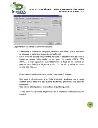 INSTITUTO DE ENSEÑANZA Y CAPACITACIÓN TÉCNICA DE LA SABANA
                                                 MÓDULO DE MICROSOFT EXCEL




La primera de las fichas se denomina Página.

   3. Selecciona la orientación del papel, vertical u horizontal. (En la impresora
      se colocará el papel siempre de la misma forma).
   4. En el recuadro Escala nos permitirá indicarle si deseamos que la salida a
      impresora venga determinado por un factor de escala (100%, 50%,
      200%,...) o bien ajustando automáticamente la hoja en un número de
      páginas específico (una página de ancho por 1 de alto, y así se imprimiría
      en una sola hoja,...).


      Observa como en la parte derecha disponemos de 3 botones:

      Uno para ir directamente a la Vista preliminar, explicada en el punto
      anterior. Si has entrado a este cuadro desde vista preliminar, este botón no
      aparecerá.
      Otro para ir a la impresión, explicado en el punto siguiente.

      Y otro para ir a opciones específicas de la impresora seleccionada para
      imprimir.




                                                                                     109
 