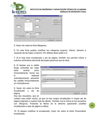 INSTITUTO DE ENSEÑANZA Y CAPACITACIÓN TÉCNICA DE LA SABANA
                                                 MÓDULO DE MICROSOFT EXCEL




5. Hacer clic sobre la ficha Márgenes.

6. En esta ficha podrás modificar los márgenes superior, inferior, derecho e
izquierdo de las hojas a imprimir. Por defecto éstos están a 0.

7. Si la hoja tiene encabezado o pie de página, también nos permite indicar a
cuántos centímetros del borde del papel queremos que se sitúe.

8. Si deseas que tu salida
tenga centradas las hojas
tanto      vertical    como
horizontalmente, Excel nos
lo                  realizará
automáticamente activando
las casillas Horizontalmente
y/o Verticalmente.

9. Hacer clic sobre la ficha
Encabezado y pie de
página.
Hay dos recuadros, que en
nuestro caso están vacíos, ya que no hay ningún encabezado ni ningún pie de
página asignado a nuestra hoja de cálculo. También nos lo indica en los recuadros
con (Ninguno). Pulsando la flecha de la derecha aparecerán posibles
encabezados o pies de página a utilizar.                                            109

10. Si deseas modificar el encabezado, hacer clic sobre el botón Personalizar
encabezado
 