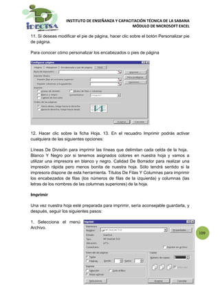 INSTITUTO DE ENSEÑANZA Y CAPACITACIÓN TÉCNICA DE LA SABANA
                                                 MÓDULO DE MICROSOFT EXCEL

11. Si deseas modificar el pie de página, hacer clic sobre el botón Personalizar pie
de página.

Para conocer cómo personalizar los encabezados o pies de página




12. Hacer clic sobre la ficha Hoja. 13. En el recuadro Imprimir podrás activar
cualquiera de las siguientes opciones:

Líneas De División para imprimir las líneas que delimitan cada celda de la hoja.
Blanco Y Negro por si tenemos asignados colores en nuestra hoja y vamos a
utilizar una impresora en blanco y negro. Calidad De Borrador para realizar una
impresión rápida pero menos bonita de nuestra hoja. Sólo tendrá sentido si la
impresora dispone de esta herramienta. Títulos De Filas Y Columnas para imprimir
los encabezados de filas (los números de filas de la izquierda) y columnas (las
letras de los nombres de las columnas superiores) de la hoja.

Imprimir

Una vez nuestra hoja esté preparada para imprimir, sería aconsejable guardarla, y
después, seguir los siguientes pasos:

1. Selecciona el menú
Archivo.
                                                                                       109
 