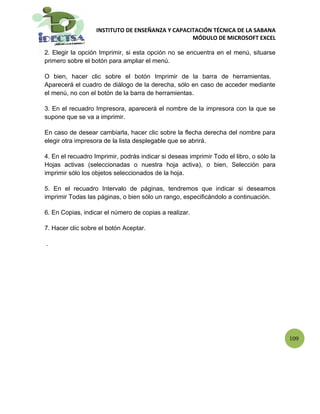 INSTITUTO DE ENSEÑANZA Y CAPACITACIÓN TÉCNICA DE LA SABANA
                                                  MÓDULO DE MICROSOFT EXCEL

2. Elegir la opción Imprimir, si esta opción no se encuentra en el menú, situarse
primero sobre el botón para ampliar el menú.

O bien, hacer clic sobre el botón Imprimir de la barra de herramientas.
Aparecerá el cuadro de diálogo de la derecha, sólo en caso de acceder mediante
el menú, no con el botón de la barra de herramientas.

3. En el recuadro Impresora, aparecerá el nombre de la impresora con la que se
supone que se va a imprimir.

En caso de desear cambiarla, hacer clic sobre la flecha derecha del nombre para
elegir otra impresora de la lista desplegable que se abrirá.

4. En el recuadro Imprimir, podrás indicar si deseas imprimir Todo el libro, o sólo la
Hojas activas (seleccionadas o nuestra hoja activa), o bien, Selección para
imprimir sólo los objetos seleccionados de la hoja.

5. En el recuadro Intervalo de páginas, tendremos que indicar si deseamos
imprimir Todas las páginas, o bien sólo un rango, especificándolo a continuación.

6. En Copias, indicar el número de copias a realizar.

7. Hacer clic sobre el botón Aceptar.

.




                                                                                         109
 