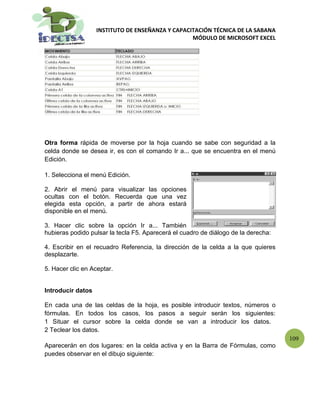 INSTITUTO DE ENSEÑANZA Y CAPACITACIÓN TÉCNICA DE LA SABANA
                                                  MÓDULO DE MICROSOFT EXCEL




Otra forma rápida de moverse por la hoja cuando se sabe con seguridad a la
celda donde se desea ir, es con el comando Ir a... que se encuentra en el menú
Edición.

1. Selecciona el menú Edición.

2. Abrir el menú para visualizar las opciones
ocultas con el botón. Recuerda que una vez
elegida esta opción, a partir de ahora estará
disponible en el menú.

3. Hacer clic sobre la opción Ir a... También
hubieras podido pulsar la tecla F5. Aparecerá el cuadro de diálogo de la derecha:

4. Escribir en el recuadro Referencia, la dirección de la celda a la que quieres
desplazarte.

5. Hacer clic en Aceptar.


Introducir datos

En cada una de las celdas de la hoja, es posible introducir textos, números o
fórmulas. En todos los casos, los pasos a seguir serán los siguientes:
1 Situar el cursor sobre la celda donde se van a introducir los datos.
2 Teclear los datos.
                                                                                    109
Aparecerán en dos lugares: en la celda activa y en la Barra de Fórmulas, como
puedes observar en el dibujo siguiente:
 