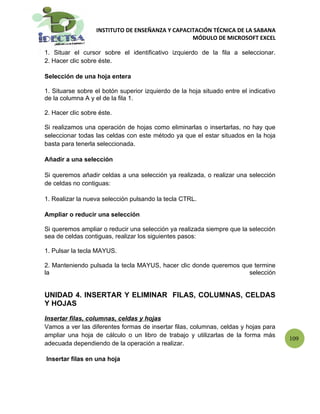 INSTITUTO DE ENSEÑANZA Y CAPACITACIÓN TÉCNICA DE LA SABANA
                                                  MÓDULO DE MICROSOFT EXCEL

1. Situar el cursor sobre el identificativo izquierdo de la fila a seleccionar.
2. Hacer clic sobre éste.

Selección de una hoja entera

1. Situarse sobre el botón superior izquierdo de la hoja situado entre el indicativo
de la columna A y el de la fila 1.

2. Hacer clic sobre éste.

Si realizamos una operación de hojas como eliminarlas o insertarlas, no hay que
seleccionar todas las celdas con este método ya que el estar situados en la hoja
basta para tenerla seleccionada.

Añadir a una selección

Si queremos añadir celdas a una selección ya realizada, o realizar una selección
de celdas no contiguas:

1. Realizar la nueva selección pulsando la tecla CTRL.

Ampliar o reducir una selección

Si queremos ampliar o reducir una selección ya realizada siempre que la selección
sea de celdas contiguas, realizar los siguientes pasos:

1. Pulsar la tecla MAYUS.

2. Manteniendo pulsada la tecla MAYUS, hacer clic donde queremos que termine
la                                                                 selección


UNIDAD 4. INSERTAR Y ELIMINAR FILAS, COLUMNAS, CELDAS
Y HOJAS

Insertar filas, columnas, celdas y hojas
Vamos a ver las diferentes formas de insertar filas, columnas, celdas y hojas para
ampliar una hoja de cálculo o un libro de trabajo y utilizarlas de la forma más
                                                                                       109
adecuada dependiendo de la operación a realizar.

Insertar filas en una hoja
 
