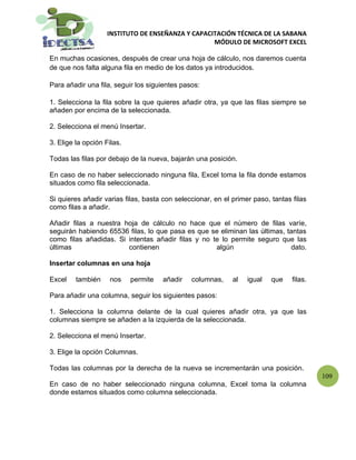 INSTITUTO DE ENSEÑANZA Y CAPACITACIÓN TÉCNICA DE LA SABANA
                                                   MÓDULO DE MICROSOFT EXCEL

En muchas ocasiones, después de crear una hoja de cálculo, nos daremos cuenta
de que nos falta alguna fila en medio de los datos ya introducidos.

Para añadir una fila, seguir los siguientes pasos:

1. Selecciona la fila sobre la que quieres añadir otra, ya que las filas siempre se
añaden por encima de la seleccionada.

2. Selecciona el menú Insertar.

3. Elige la opción Filas.

Todas las filas por debajo de la nueva, bajarán una posición.

En caso de no haber seleccionado ninguna fila, Excel toma la fila donde estamos
situados como fila seleccionada.

Si quieres añadir varias filas, basta con seleccionar, en el primer paso, tantas filas
como filas a añadir.

Añadir filas a nuestra hoja de cálculo no hace que el número de filas varíe,
seguirán habiendo 65536 filas, lo que pasa es que se eliminan las últimas, tantas
como filas añadidas. Si intentas añadir filas y no te lo permite seguro que las
últimas                 contienen                   algún                   dato.

Insertar columnas en una hoja

Excel    también     nos    permite   añadir   columnas,     al   igual   que    filas.

Para añadir una columna, seguir los siguientes pasos:

1. Selecciona la columna delante de la cual quieres añadir otra, ya que las
columnas siempre se añaden a la izquierda de la seleccionada.

2. Selecciona el menú Insertar.

3. Elige la opción Columnas.

Todas las columnas por la derecha de la nueva se incrementarán una posición.
                                                                                          109
En caso de no haber seleccionado ninguna columna, Excel toma la columna
donde estamos situados como columna seleccionada.
 