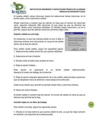 INSTITUTO DE ENSEÑANZA Y CAPACITACIÓN TÉCNICA DE LA SABANA
                                                  MÓDULO DE MICROSOFT EXCEL

Si quieres añadir varias columnas, basta con seleccionar tantas columnas, en el
primer paso, como columnas a añadir.

Añadir columnas a nuestra hoja de cálculo no hace que el número de columnas
varíe, seguirán habiendo 256 columnas, lo que pasa es que se eliminan las
últimas, tantas como columnas añadidas. Si intentas añadir columnas y no te lo
permite, seguro que las últimas columnas contienen algún dato.

Insertar celdas en una hoja

En ocasiones, lo que nos interesa añadir no son ni filas ni
columnas enteras sino únicamente un conjunto de celdas
dentro de la hoja de cálculo.

Para añadir varias celdas, seguir los siguientes pasos:
1. Selecciona las celdas sobre las que quieres añadirlas.

2. Selecciona el menú Insertar.

3. Sitúate sobre el botón para ampliar el menú.

4. Elige la opción Celdas...

Esta   opción    no    aparecerá     si  no       tienes      celdas   seleccionadas.
Aparece el cuadro de diálogo de la derecha.

5. Elige la opción deseada dependiendo de si las celdas seleccionadas queremos
que se desplacen hacia la derecha o hacia abajo de la selección.

Fíjate como desde aquí también te permite añadir filas o columnas enteras.

6. Hacer clic sobre Aceptar.

Al añadir celdas a nuestra hoja de cálculo, el número de celdas no varía ya que se
eliminan las del final de la hoja.

Insertar hojas en un libro de trabajo
                                                                                        109
Para añadir una hoja, seguir los siguientes pasos:

1. Sitúate en la hoja sobre la que quieres añadir la otra, ya que las hojas siempre
se añadirán a la izquierda de la seleccionada.
 