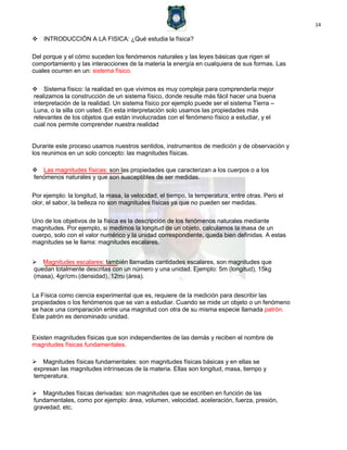 14
INTRODUCCIÓN A LA FISICA: ¿Qué estudia la física?
Del porque y el cómo suceden los fenómenos naturales y las leyes básicas que rigen el
comportamiento y las interacciones de la materia la energía en cualquiera de sus formas. Las
cuales ocurren en un: sistema físico.
Sistema físico: la realidad en que vivimos es muy compleja para comprenderla mejor
realizamos la construcción de un sistema físico, donde resulte más fácil hacer una buena
interpretación de la realidad. Un sistema físico por ejemplo puede ser el sistema Tierra –
Luna, o la silla con usted. En esta interpretación solo usamos las propiedades más
relevantes de los objetos que están involucradas con el fenómeno físico a estudiar, y el
cual nos permite comprender nuestra realidad
Durante este proceso usamos nuestros sentidos, instrumentos de medición y de observación y
los reunimos en un solo concepto: las magnitudes físicas.
Las magnitudes físicas: son las propiedades que caracterizan a los cuerpos o a los
fenómenos naturales y que son susceptibles de ser medidas.
Por ejemplo: la longitud, la masa, la velocidad, el tiempo, la temperatura, entre otras. Pero el
olor, el sabor, la belleza no son magnitudes físicas ya que no pueden ser medidas.
Uno de los objetivos de la física es la descripción de los fenómenos naturales mediante
magnitudes. Por ejemplo, si medimos la longitud de un objeto, calculamos la masa de un
cuerpo, solo con el valor numérico y la unidad correspondiente, queda bien definidas. A estas
magnitudes se le llama: magnitudes escalares.
Magnitudes escalares: también llamadas cantidades escalares, son magnitudes que
quedan totalmente descritas con un número y una unidad. Ejemplo: 5m (longitud), 15kg
(masa), 4gr/cm3 (densidad), 12m2 (área).
La Física como ciencia experimental que es, requiere de la medición para describir las
propiedades o los fenómenos que se van a estudiar. Cuando se mide un objeto o un fenómeno
se hace una comparación entre una magnitud con otra de su misma especie llamada patrón.
Este patrón es denominado unidad.
Existen magnitudes físicas que son independientes de las demás y reciben el nombre de
magnitudes físicas fundamentales.
Magnitudes físicas fundamentales: son magnitudes físicas básicas y en ellas se
expresan las magnitudes intrínsecas de la materia. Ellas son longitud, masa, tiempo y
temperatura.
Magnitudes físicas derivadas: son magnitudes que se escriben en función de las
fundamentales, como por ejemplo: área, volumen, velocidad, aceleración, fuerza, presión,
gravedad, etc.
 