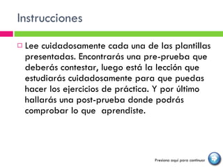 Instrucciones Lee cuidadosamente cada una de las plantillas presentadas. Encontrarás una pre-prueba que deberás contestar, luego está la lección que estudiarás cuidadosamente para que puedas hacer los ejercicios de práctica. Y por último hallarás una post-prueba donde podrás comprobar lo que  aprendiste. Presiona aquí para continuar 