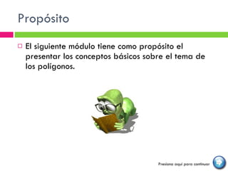 Propósito  El siguiente módulo tiene como propósito el presentar los conceptos básicos sobre el tema de los polígonos. Presiona aquí para continuar 