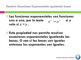 Resolver Ecuaciones Exponenciales igualando bases Las funciones exponenciales son funciones uno a uno, por lo tanto  si y solo si  x = y  .  Esta propiedad nos permite resolver ecuaciones exponenciales igualando las bases. O sea si las bases son iguales entonces los exponentes son iguales. Presiona aquí para continuar 