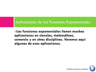 Las funciones exponenciales tienen muchas aplicaciones en ciencias, matemáticas, comercio y en otras disciplinas. Veremos aquí algunas de esas aplicaciones. Aplicaciones de las Funciones Exponenciales  Presiona aquí para continuar 