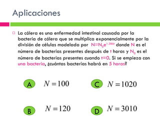 Aplicaciones La cólera es una enfermedad intestinal causada por la bacteria de cólera que se multiplica exponencialmente por la división de células modelada por  N=N 0 e 1.386t  donde  N  es el número de bacterias presentes después de  t  horas y  N 0  es el número de bacterias presentes cuando  t=0 . Si se empieza con  una bacteria , ¿cuántas bacterias habrá en  5 horas ?  A D C B 