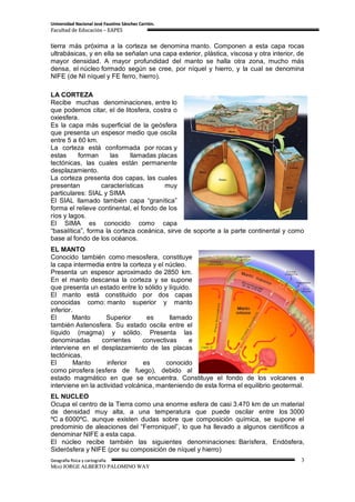 Universidad Nacional José Faustino Sánchez Carrión.
Facultad de Educación – EAPES


tierra más próxima a la corteza se denomina manto. Componen a esta capa rocas
ultrabásicas, y en ella se señalan una capa exterior, plástica, viscosa y otra interior, de
mayor densidad. A mayor profundidad del manto se halla otra zona, mucho más
densa, el núcleo formado según se cree, por níquel y hierro, y la cual se denomina
NIFE (de NI níquel y FE ferro, hierro).

LA CORTEZA
Recibe muchas denominaciones, entre lo
que podemos citar, el de litosfera, costra o
oxiesfera.
Es la capa más superficial de la geósfera
que presenta un espesor medio que oscila
entre 5 a 60 km.
La corteza está conformada por rocas y
estas     forman      las    llamadas placas
tectónicas, las cuales están permanente
desplazamiento.
La corteza presenta dos capas, las cuales
presentan         características       muy
particulares: SIAL y SIMA
El SIAL llamado también capa “granítica”
forma el relieve continental, el fondo de los
ríos y lagos.
El SIMA es conocido como capa
“basalítica”, forma la corteza oceánica, sirve de soporte a la parte continental y como
base al fondo de los océanos.
EL MANTO
Conocido también como mesosfera, constituye
la capa intermedia entre la corteza y el núcleo.
Presenta un espesor aproximado de 2850 km.
En el manto descansa la corteza y se supone
que presenta un estado entre lo sólido y líquido.
El manto está constituido por dos capas
conocidas como: manto superior y manto
inferior.
El       Manto      Superior      es      llamado
también Astenosfera. Su estado oscila entre el
líquido (magma) y sólido. Presenta las
denominadas       corrientes     convectivas     e
interviene en el desplazamiento de las placas
tectónicas.
El        Manto      inferior    es      conocido
como pirosfera (esfera de fuego), debido al
estado magmático en que se encuentra. Constituye el fondo de los volcanes e
interviene en la actividad volcánica, manteniendo de esta forma el equilibrio geotermal.
EL NUCLEO
Ocupa el centro de la Tierra como una enorme esfera de casi 3.470 km de un material
de densidad muy alta, a una temperatura que puede oscilar entre los 3000
ºC a 6000ºC. aunque existen dudas sobre que composición química, se supone el
predominio de aleaciones del “Ferroniquel”, lo que ha llevado a algunos científicos a
denominar NIFE a esta capa.
El núcleo recibe también las siguientes denominaciones: Barísfera, Endósfera,
Siderósfera y NIFE (por su composición de níquel y hierro)
Geografía física y cartografía                                                           3
M(o) JORGE ALBERTO PALOMINO WAY
 