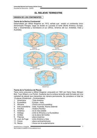 Universidad Nacional José Faustino Sánchez Carrión.
Facultad de Educación – EAPES


                                     EL RELIEVE TERRESTRE
ORIGEN DE LOS CONTINENTES

Teoría de la Deriva Continental
Desarrollada por Alfred Wegener en 1912, señala que existió un continente único
denominado Pangea, luego se dividió en Laurasia al norte (Norte América, Europa,
Asia y Groenlandia) y Gondwana al sur (África, América del sur, Antártida, India y
Australia).




Teoría de la Tectónica de Placas
Tiene como precursor a Alfred Wegener, propuesto en 1961 por Harry Hess, Morgan
Bird, Tuzo Wilson y Le Pichón. Sustenta que la corteza terrestre está formada por una
variedad de placas que interactúan de manera permanente. Se considera un total de
12 placas (Oceánicas – Continentales):
1. Americana         : Toda América
2. Eurasiática       : Europa – Asia
3. Africana          : Choca con la Eurasiática
4. Indo australiana : India, Australia, Nueva Zelanda
5. Pacífica          : Océano Pacífico
6. Antártica         : es la más estable
7. Arábiga           : entre la Africana y La Eurasiática
8. Antillas          : es la placa del Caribe
9. Filipinas         : placa oceánica
10. Juan de Fuga     : entre América y Asia
11. Cocos            : placa centroamericana
12. Nazca            : choca con la sudamericana
Geografía física y cartografía                                                      5
M(o) JORGE ALBERTO PALOMINO WAY
 