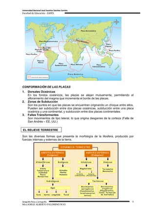 Universidad Nacional José Faustino Sánchez Carrión.
Facultad de Educación – EAPES




CONFORMACIÓN DE LAS PLACAS
1.    Dorsales Oceánicas
      En los fondos oceánicos, las plazas se alejan mutuamente, permitiendo el
      afloramiento del magma que incrementa el borde de las placas.
2.    Zonas de Subducción
      Son los puntos en que las placas se encuentran originando un choque entre ellos.
      Pueden ser subducción entre dos placas oceánicas, subducción entre una placa
      oceánica y una continental, y subducción entre dos placas continentales.
3.    Fallas Transformantes
      Son movimientos de tipo lateral, lo que origina desgarres de la corteza (Falla de
      San Andrés – EE. UU.)

EL RELIEVE TERRESTRE

Son las diversas formas que presenta la morfología de la litosfera, producido por
fuerzas internas y externas de la tierra.




Geografía física y cartografía                                                        6
M(o) JORGE ALBERTO PALOMINO WAY
 