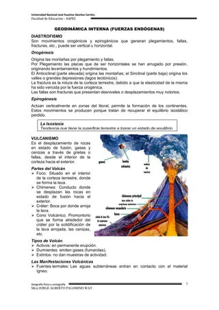 Universidad Nacional José Faustino Sánchez Carrión.
Facultad de Educación – EAPES


                    GEODINÁMICA INTERNA (FUERZAS ENDÓGENAS)
DIASTROFISMO
Son movimientos orogénicos y epirogénicos que generan plegamientos, fallas,
fracturas, etc., puede ser vertical u horizontal.
Orogénesis
Origina las montañas por plegamiento y fallas.
Por Plegamiento las placas que de ser horizontales se han arrugado por presión,
originando levantamientos y hundimientos.
El Anticiclinal (parte elevada) origina las montañas; el Sinclinal (parte baja) origina los
valles o grandes depresiones (lagos tectónicos).
La fractura es la rotura de la corteza terrestre, debido a que la elasticidad de la misma
ha sido vencida por la fuerza orogénica.
Las fallas son fracturas que presentan desniveles o desplazamientos muy notorios.
Epirogénesis
Actúan verticalmente en zonas del litoral, permite la formación de los continentes.
Estos movimientos se producen porque tratan de recuperar el equilibrio isostático
perdido.

       La Isostasia
       Tendencia que tiene la superficie terrestre a lograr un estado de equilibrio

VULCANISMO
Es el desplazamiento de rocas
en estado de fusión, gases y
cenizas a través de grietas o
fallas, desde el interior de la
corteza hacia el exterior.
Partes del Volcán
 Foco: Situado en el interior
  de la corteza terrestre, donde
  se forma la lava.
 Chimenea: Conducto donde
  se desplazan las rocas en
  estado de fusión hacia el
  exterior.
 Cráter: Boca por donde arroja
  la lava.
 Cono Volcánico. Promontorio
  que se forma alrededor del
  cráter por la solidificación de
  la lava arrojada, las cenizas,
  etc.
Tipos de Volcán
 Activos: en permanente erupción.
 Durmientes: emiten gases (fumarolas).
 Extintos: no dan muestras de actividad.
Las Manifestaciones Volcánicas
 Fuentes termales: Las aguas subterráneas entran en contacto con el material
  ígneo.


Geografía física y cartografía                                                            7
M(o) JORGE ALBERTO PALOMINO WAY
 
