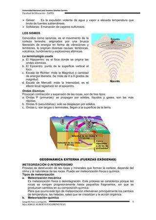 Universidad Nacional José Faustino Sánchez Carrión.
Facultad de Educación – EAPES


 Géiser:     Es la expulsión violenta de agua y vapor a elevada temperatura que
  brota de fuentes subterráneas.
 Solfataras: Emanación de vapores sulfurosos.

LOS SISMOS
Conocidos como seísmos, es el movimiento de la
corteza terrestre, originados por una brusca
liberación de energía en forma de vibraciones y
temblores, lo originan diversas causas: tectónicas,
volcánica, hundimiento y explosiones atómicas.
La terminología usada
a. El Hipocentro: es el foco donde se origina las
   ondas sísmicas.
b. El Epicentro: punto de la superficie vertical al
   foco.
c. Escala de Richter: mide la Magnitud o cantidad
   de energía liberada. Se mide de 0 a 9 grados de
   magnitud.
d. Escala de Mercalli: mide la Intensidad, es el
   efecto local registrado en el epicentro.
Ondas Sísmicas
Provocan contracción y expansión de las rocas, son de tres tipos:
a. Ondas P (primarias): se propagan por sólidos, líquidos y gases, son las más
   rápidas.
b. Ondas S (secundarias): solo se desplazan por sólidos.
c. Ondas L: son largas o terminales, llegan a la superficie de la tierra.




                     GEODINÁMICA EXTERNA (FUERZAS EXÓGENAS)
METEORIZACIÓN O INTEMPERISMO
Proceso de destrucción de las rocas y minerales que forman la corteza, depende del
clima y la naturaleza de las rocas. Puede ser meteorización física o química.
Tipos de meteorización
a. Meteorización mecánica
    Es meteorización física o desintegración. Este proceso se caracteriza porque las
    rocas se rompen progresivamente hasta pequeños fragmentos, sin que se
    produzcan cambios en su composición química.
    Para que ocurra este tipo de meteorización intervienen principalmente los cambios
    de temperatura, las heladas, sales que se cristalizan y la acción orgánica.
b. Meteorización química
Geografía física y cartografía                                                      8
M(o) JORGE ALBERTO PALOMINO WAY
 