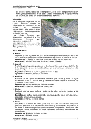 Universidad Nacional José Faustino Sánchez Carrión.
Facultad de Educación – EAPES


      Es conocido como proceso de descomposición, pues tiende a originar cambios en
      forma y estructura química de las rocas. En este proceso ocurre un ligero aumento
      del volumen, así como que su densidad tiende a disminuir.

EROSIÓN
Es el desgaste superficial de la
corteza      terrestre,   debido    al
movimiento de materiales. En la
erosión          los       materiales
fragmentados son transportados
(acarreados) y luego depositados
en fondos marinos.
Hay      relieve      formados    por
degradación (denudación) y los
depositados         formados      por
agradación (deposición).
Los agentes erosivos son: ríos,
glaciares, vientos, mares, lluvias, la
flora y el hombre.

Tipos de Erosión
a. Fluvial
   Originado por las aguas de los ríos, actúa como agente erosivo dependiendo del
   curso del mismo, pues actúa de diferente manera según el curso en que se ubique.
   Degradación: Valles en V, cataratas, cascadas, rápidos, cañón, meandros.
   Agradación: Terrazas, Conos de deyección, deltas, estuarios.
b. Glacial
   Producida por el agua congelada que se desplaza en forma de lenguas de hielo. De
   todos los agentes el agua congelada es laque produce los rasgos morfológicos más
   impresionantes.
   Degradación: Valles en U, circos, pasos o abras, fiordos.
   Agradación: Marmitas, Morrenas, Drumlins.
c. Kárstica
   Formada por las aguas subterráneas, formadas por calizas y yesos. El agua
   subterránea actúa por varios años y traen como consecuencia la formación de
   goeformas muy curiosas.
   Degradación: Cavernas, dolinas, puentes naturales.
   Agradación: Estalactita, estalagmita, estalagnato.
d. Marina
   Originado por las aguas del mar, acción de las olas, corrientes marinas y las
   mareas.
   Degradación: Golfos, bahía, ensenada, península, punta, cabo, estrecho, istmo,
   acantilado, farallón, arcada, grutas.
   Agradación: Playas, Tómbolo, barras.
e. Eólica
   Resultado de la acción del viento, pues éste tiene una capacidad de transportar
   partículas pequeñas que actúan como municiones y van minando, desgastando a
   las rocas. El material desgastado posteriormente es transportado y depositado para
   dar origen a otras geoformas. Su acción se observa con mayor intensidad en las
   zonas áridas.
   Degradación: Pedestal, bosques rocosos.
   Agradación: Médanos, dunas.
Geografía física y cartografía                                                        9
M(o) JORGE ALBERTO PALOMINO WAY
 