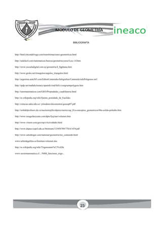 BIBLIOGRAFÍA
http://html.rincondelvago.com/transformaciones-geometricas.html
http://aulafacil.com/matematicas-basicas/geometria/curso/Lecc-14.htm
http://www.escueladigital.com.uy/geometria/4_figplanas.htm
http://www.geoka.net/triangulos/angulos_triangulos.html
http://argentina.aula365.com/EditorContenidos/Infografias/Contenido/infoPoligonos.swf
http://rpdp.net/mathdictionary/spanish/vmd/full/c/congruentpolygons.htm
http://tutormatematicas.com/GEO/Propiedades_cuadrilateros.html
http://es.wikipedia.org/wiki/Quinto_postulado_de_Euclides
http://ciencias.udea.edu.co/~jrlondono/documentos/geucap07.pdf
http://webdelprofesor.ula.ve/nucleotrujillo/alperez/teoria/cap_01a-conceptos_geometricos/06a-solido-poliedro.htm
http://www.iesaguilarycano.com/dpto/fyq/mat/volumen.htm
http://www.vitutor.com/geo/esp/vActividades.html
http://www.dspace.espol.edu.ec/bitstream/123456789/778/4/1474.pdf
http://www.salonhogar.com/matemat/geometria/teo_contenido.html
www.tallerdegalileo.es/Instituto/volumen.doc
http://es.wikipedia.org/wiki/Trigonometr%C3%ADa
www.sectormatematica.cl/.../NM4_funciones_trigo...
23
 