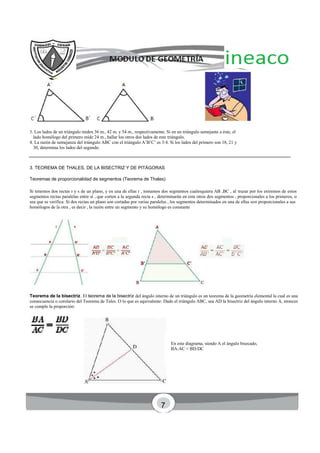 3. Los lados de un triángulo miden 36 m., 42 m. y 54 m., respectivamente. Si en un triángulo semejante a éste, el
lado homólogo del primero mide 24 m., hallar los otros dos lados de este triángulo.
4. La razón de semejanza del triángulo ABC con el triángulo A’B’C’ es 3:4. Si los lados del primero son 18, 21 y
30, determina los lados del segundo.
3. TEOREMA DE THALES, DE LA BISECTRIZ Y DE PITÁGORAS
Teoremas de proporcionalidad de segmentos (Teorema de Thales)
Si tenemos dos rectas r y s de un plano, y en una de ellas r , tomamos dos segmentos cualesquiera AB ,BC , al trazar por los extremos de estos
segmentos rectas paralelas entre sí , que corten a la segunda recta s , determinarán en esta otros dos segmentos , proporcionales a los primeros, o
sea que se verifica: Si dos rectas un plano son cortadas por varias paralelas , los segmentos determinados en una de ellas son proporcionales a sus
homólogos de la otra , es decir , la razón entre un segmento y su homólogo es constante
Teorema de la bisectriz. El teorema de la bisectriz del ángulo interno de un triángulo es un teorema de la geometría elemental la cual es una
consecuencia o corolario del Teorema de Tales. O lo que es equivalente: Dado el triángulo ABC, sea AD la bisectriz del ángulo interno A, ntonces
se cumple la proporción:
En este diagrama, siendo A el ángulo bisecado,
BA:AC = BD:DC
7
 