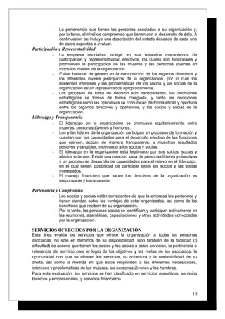 - La pertenencia que tienen las personas asociadas a su organización y,
por lo tanto, el nivel de compromiso que tienen con el desarrollo de ésta. A
continuación se incluye una descripción del estado deseado de cada uno
de estos aspectos a evaluar.
Participación y Representatividad
- La empresa asociativa incluye en sus estatutos mecanismos de
participación y representatividad efectivos, los cuales son funcionales y
promueven la participación de las mujeres y las personas jóvenes en
todos los niveles de la organización.
- Existe balance de género en la composición de los órganos directivos y
los diferentes niveles jerárquicos de la organización, por lo cual los
diferentes intereses y las problemáticas de los socios y las socias de la
organización están representados apropiadamente.
- Los procesos de toma de decisión son transparentes, las decisiones
estratégicas se toman de forma colegiada, y tanto las decisiones
estratégicas como las operativas se comunican de forma eficaz y oportuna
entre los órganos directivos y operativos, y los socios y socias de la
organización.
Liderazgo y Transparencia
- El liderazgo en la organización se promueve equitativamente entre
mujeres, personas jóvenes y hombres.
- Los y las líderes de la organización participan en procesos de formación y
cuentan con las capacidades para el desarrollo efectivo de las funciones
que ejercen, actúan de manera transparente, y muestran resultados
positivos y tangibles, motivando a los socios y socias.
- El liderazgo en la organización está legitimado por sus socios, socias y
aliados externos. Existe una rotación sana de personas líderes y directivas
y un proceso de desarrollo de capacidades para el relevo en el liderazgo,
en el cual tienen posibilidad de participar todos los socios y las socias
interesados.
- El manejo financiero que hacen los directivos de la organización es
responsable y transparente.
Pertenencia y Compromiso
- Los socios y socias están conscientes de que la empresa les pertenece y
tienen claridad sobre las ventajas de estar organizados, así como de los
beneficios que reciben de su organización.
- Por lo tanto, las personas socias se identifican y participan activamente en
las reuniones, asambleas, capacitaciones y otras actividades convocadas
por la organización.
SERVICIOS OFRECIDOS POR LA ORGANIZACIÓN
Esta área evalúa los servicios que ofrece la organización a todas las personas
asociadas, no sólo en términos de su disponibilidad, sino también de la facilidad (o
dificultad) de acceso que tienen los socios y las socias a estos servicios, la pertinencia o
relevancia del servicio para el logro de los objetivos y las metas de los asociados, la
oportunidad con que se ofrecen los servicios, su cobertura y la sostenibilidad de su
oferta, así como la medida en que éstos responden a las diferentes necesidades,
intereses y problemáticas de las mujeres, las personas jóvenes y los hombres.
Para esta evaluación, los servicios se han clasificado en servicios operativos, servicios
técnicos y empresariales, y servicios financieros.
10
 
