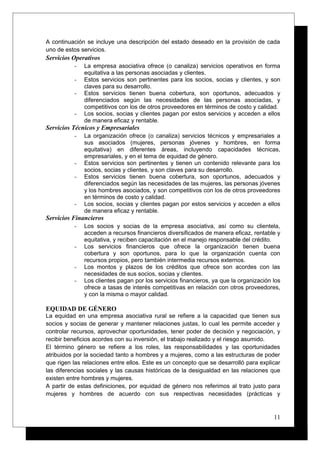A continuación se incluye una descripción del estado deseado en la provisión de cada
uno de estos servicios.
Servicios Operativos
- La empresa asociativa ofrece (o canaliza) servicios operativos en forma
equitativa a las personas asociadas y clientes.
- Estos servicios son pertinentes para los socios, socias y clientes, y son
claves para su desarrollo.
- Estos servicios tienen buena cobertura, son oportunos, adecuados y
diferenciados según las necesidades de las personas asociadas, y
competitivos con los de otros proveedores en términos de costo y calidad.
- Los socios, socias y clientes pagan por estos servicios y acceden a ellos
de manera eficaz y rentable.
Servicios Técnicos y Empresariales
- La organización ofrece (o canaliza) servicios técnicos y empresariales a
sus asociados (mujeres, personas jóvenes y hombres, en forma
equitativa) en diferentes áreas, incluyendo capacidades técnicas,
empresariales, y en el tema de equidad de género.
- Estos servicios son pertinentes y tienen un contenido relevante para los
socios, socias y clientes, y son claves para su desarrollo.
- Estos servicios tienen buena cobertura, son oportunos, adecuados y
diferenciados según las necesidades de las mujeres, las personas jóvenes
y los hombres asociados, y son competitivos con los de otros proveedores
en términos de costo y calidad.
- Los socios, socias y clientes pagan por estos servicios y acceden a ellos
de manera eficaz y rentable.
Servicios Financieros
- Los socios y socias de la empresa asociativa, así como su clientela,
acceden a recursos financieros diversificados de manera eficaz, rentable y
equitativa, y reciben capacitación en el manejo responsable del crédito.
- Los servicios financieros que ofrece la organización tienen buena
cobertura y son oportunos, para lo que la organización cuenta con
recursos propios, pero también intermedia recursos externos.
- Los montos y plazos de los créditos que ofrece son acordes con las
necesidades de sus socios, socias y clientes.
- Los clientes pagan por los servicios financieros, ya que la organización los
ofrece a tasas de interés competitivas en relación con otros proveedores,
y con la misma o mayor calidad.
EQUIDAD DE GÉNERO
La equidad en una empresa asociativa rural se refiere a la capacidad que tienen sus
socios y socias de generar y mantener relaciones justas, lo cual les permite acceder y
controlar recursos, aprovechar oportunidades, tener poder de decisión y negociación, y
recibir beneficios acordes con su inversión, el trabajo realizado y el riesgo asumido.
El término género se refiere a los roles, las responsabilidades y las oportunidades
atribuidos por la sociedad tanto a hombres y a mujeres, como a las estructuras de poder
que rigen las relaciones entre ellos. Este es un concepto que se desarrolló para explicar
las diferencias sociales y las causas históricas de la desigualdad en las relaciones que
existen entre hombres y mujeres.
A partir de estas definiciones, por equidad de género nos referimos al trato justo para
mujeres y hombres de acuerdo con sus respectivas necesidades (prácticas y
11
 