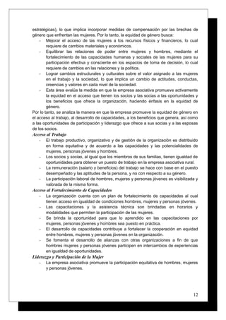 estratégicas), lo que implica incorporar medidas de compensación por las brechas de
género que enfrentan las mujeres. Por lo tanto, la equidad de género busca:
- Mejorar el acceso de las mujeres a los recursos físicos y financieros, lo cual
requiere de cambios materiales y económicos.
- Equilibrar las relaciones de poder entre mujeres y hombres, mediante el
fortalecimiento de las capacidades humanas y sociales de las mujeres para su
participación efectiva y consciente en los espacios de toma de decisión, lo cual
requiere de cambios en las relaciones y la política.
- Lograr cambios estructurales y culturales sobre el valor asignado a las mujeres
en el trabajo y la sociedad, lo que implica un cambio de actitudes, conductas,
creencias y valores en cada nivel de la sociedad.
- Esta área evalúa la medida en que la empresa asociativa promueve activamente
la equidad en el acceso que tienen los socios y las socias a las oportunidades y
los beneficios que ofrece la organización, haciendo énfasis en la equidad de
género.
Por lo tanto, se analiza la manera en que la empresa promueve la equidad de género en
el acceso al trabajo, al desarrollo de capacidades, a los beneficios que genera, así como
a las oportunidades de participación y liderazgo que ofrece a sus socias y a las esposas
de los socios.
Acceso al Trabajo
- El trabajo productivo, organizativo y de gestión de la organización es distribuido
en forma equitativa y de acuerdo a las capacidades y las potencialidades de
mujeres, personas jóvenes y hombres.
- Los socios y socias, al igual que los miembros de sus familias, tienen igualdad de
oportunidades para obtener un puesto de trabajo en la empresa asociativa rural.
- La remuneración (salario y beneficios) del trabajo se hace con base en el puesto
desempeñado y las aptitudes de la persona, y no con respecto a su género.
- La participación laboral de hombres, mujeres y personas jóvenes es visibilizada y
valorada de la misma forma.
Acceso al Fortalecimiento de Capacidades
- La organización cuenta con un plan de fortalecimiento de capacidades al cual
tienen acceso en igualdad de condiciones hombres, mujeres y personas jóvenes.
- Las capacitaciones y la asistencia técnica son brindadas en horarios y
modalidades que permiten la participación de las mujeres.
- Se brinda la oportunidad para que lo aprendido en las capacitaciones por
mujeres, personas jóvenes y hombres sea puesto en práctica.
- El desarrollo de capacidades contribuye a fortalecer la cooperación en equidad
entre hombres, mujeres y personas jóvenes en la organización.
- Se fomenta el desarrollo de alianzas con otras organizaciones a fin de que
hombres mujeres y personas jóvenes participen en intercambios de experiencias
en igualdad de oportunidades.
Liderazgo y Participación de la Mujer
- La empresa asociativa promueve la participación equitativa de hombres, mujeres
y personas jóvenes.
12
 