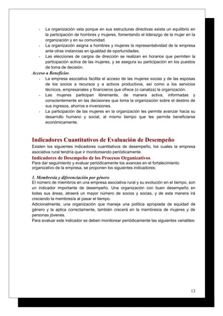- La organización vela porque en sus estructuras directivas exista un equilibrio en
la participación de hombres y mujeres, fomentando el liderazgo de la mujer en la
organización y en su comunidad.
- La organización asigna a hombres y mujeres la representatividad de la empresa
ante otras instancias en igualdad de oportunidades.
- Las elecciones de cargos de dirección se realizan en horarios que permiten la
participación activa de las mujeres, y se asegura su participación en los puestos
de toma de decisión.
Acceso a Beneficios
- La empresa asociativa facilita el acceso de las mujeres socias y de las esposas
de los socios a recursos y a activos productivos, así como a los servicios
técnicos, empresariales y financieros que ofrece (o canaliza) la organización.
- Las mujeres participan libremente, de manera activa, informadas y
conscientemente en las decisiones que toma la organización sobre el destino de
sus ingresos, ahorros e inversiones.
- La participación de las mujeres en la organización les permite avanzar hacia su
desarrollo humano y social, al mismo tiempo que les permite beneficiarse
económicamente.
Indicadores Cuantitativos de Evaluación de Desempeño
Existen los siguientes indicadores cuantitativos de desempeño, los cuales la empresa
asociativa rural tendría que ir monitoreando periódicamente.
Indicadores de Desempeño de los Procesos Organizativos
Para dar seguimiento y evaluar periódicamente los avances en el fortalecimiento
organizativo de la empresa, se proponen los siguientes indicadores:
1. Membresía y diferenciación por género
El número de miembros en una empresa asociativa rural y su evolución en el tiempo, son
un indicador importante de desempeño. Una organización con buen desempeño en
todas sus áreas, atraerá un mayor número de socios y socias, y de esta manera irá
creciendo la membresía al pasar el tiempo.
Adicionalmente, una organización que maneja una política apropiada de equidad de
género y la aplica correctamente, también crecerá en la membresía de mujeres y de
personas jóvenes.
Para evaluar este indicador se deben monitorear periódicamente las siguientes variables:
13
 