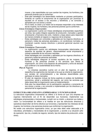 mueve, y las capacidades con que cuentan las mujeres, los hombres y las
personas jóvenes que la conforman.
- Este plan estratégico fue desarrollado mediante un proceso participativo,
teniendo en cuenta el compromiso de la organización por promover la
equidad en el acceso a los recursos y beneficios, y es conocido y
apropiado por sus socios y socias.
- Por lo tanto, la visión y la misión de la empresa responden a los intereses
de las mujeres, los hombres y las personas jóvenes que la conforman.
Líneas Estratégicas Empresariales
- La organización cuenta con líneas estratégicas empresariales específicas
por área, las cuales integran aspectos de producción, mercadeo y gestión
empresarial y financiera (de corto, mediano y largo plazo) para responder
de manera rentable al negocio (o negocios) de la empresa.
- Estas estrategias son conocidas y aplicadas por los órganos directivos, el
personal y todas las personas asociadas y, en condiciones normales, se
mantienen cuando nuevos directivos o personal gerencial asumen sus
funciones.
Líneas Estratégicas Transversales
- La organización cuenta con estrategias transversales relacionadas con
aspectos de equidad de género, responsabilidad social empresarial y
manejo sostenible de los recursos naturales.
- Estas estrategias son conocidas y aplicadas por los órganos directivos, el
personal y todas las personas asociadas.
- Estas estrategias aseguran el acceso equitativo de las mujeres, los
hombres y las personas jóvenes a los servicios que ofrece la
organización, así como a los espacios de participación y toma de decisión
que conllevan a la sostenibilidad de la misma.
Plan de Negocios
- La empresa asociativa cuenta con un plan de negocios, el cual
especifica los segmentos de mercado a los que se orienta la organización,
sus canales de comercialización y las alianzas desarrolladas para
participar en estos mercados.
- El plan de negocios incluye de forma explícita el análisis de factibilidad
económica, social y ambiental del negocio, así como las acciones que
debe desarrollar la organización para su implementación.
- Este plan fue desarrollado con la participación equitativa y consciente de
sus socios y socias, y es conocido e implementado por los directivos y el
personal de la organización.
ESTRUCTURA ORGANIZATIVA EMPRESARIAL Y FUNCIONALIDAD
La estructura organizativa empresarial se refiere a la forma en que una empresa se
organiza internamente con el fin de desarrollar sus funciones, implementar sus
estrategias empresariales y transversales, cumplir con su misión, y alcanzar sus metas y
visión. La funcionalidad se refiere a la medida en que las estructuras directivas y
operativas desarrollan de forma efectiva sus funciones y representan los intereses de las
mujeres, los hombres y las personas jóvenes que conforman la organización.
No existe una estructura organizativa única, ya que ésta debe estar adecuada a la
naturaleza, prioridades y necesidades de la organización, y acorde a su situación (año
de operación, tipo de y modelo de negocio, tamaño, tipo de sistema de producción, entre
otros).
5
 