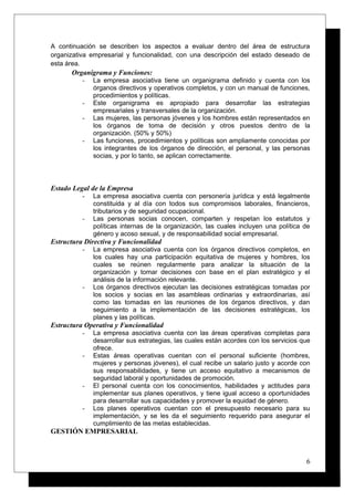 A continuación se describen los aspectos a evaluar dentro del área de estructura
organizativa empresarial y funcionalidad, con una descripción del estado deseado de
esta área.
Organigrama y Funciones:
- La empresa asociativa tiene un organigrama definido y cuenta con los
órganos directivos y operativos completos, y con un manual de funciones,
procedimientos y políticas.
- Este organigrama es apropiado para desarrollar las estrategias
empresariales y transversales de la organización.
- Las mujeres, las personas jóvenes y los hombres están representados en
los órganos de toma de decisión y otros puestos dentro de la
organización. (50% y 50%)
- Las funciones, procedimientos y políticas son ampliamente conocidas por
los integrantes de los órganos de dirección, el personal, y las personas
socias, y por lo tanto, se aplican correctamente.
Estado Legal de la Empresa
- La empresa asociativa cuenta con personería jurídica y está legalmente
constituida y al día con todos sus compromisos laborales, financieros,
tributarios y de seguridad ocupacional.
- Las personas socias conocen, comparten y respetan los estatutos y
políticas internas de la organización, las cuales incluyen una política de
género y acoso sexual, y de responsabilidad social empresarial.
Estructura Directiva y Funcionalidad
- La empresa asociativa cuenta con los órganos directivos completos, en
los cuales hay una participación equitativa de mujeres y hombres, los
cuales se reúnen regularmente para analizar la situación de la
organización y tomar decisiones con base en el plan estratégico y el
análisis de la información relevante.
- Los órganos directivos ejecutan las decisiones estratégicas tomadas por
los socios y socias en las asambleas ordinarias y extraordinarias, así
como las tomadas en las reuniones de los órganos directivos, y dan
seguimiento a la implementación de las decisiones estratégicas, los
planes y las políticas.
Estructura Operativa y Funcionalidad
- La empresa asociativa cuenta con las áreas operativas completas para
desarrollar sus estrategias, las cuales están acordes con los servicios que
ofrece.
- Estas áreas operativas cuentan con el personal suficiente (hombres,
mujeres y personas jóvenes), el cual recibe un salario justo y acorde con
sus responsabilidades, y tiene un acceso equitativo a mecanismos de
seguridad laboral y oportunidades de promoción.
- El personal cuenta con los conocimientos, habilidades y actitudes para
implementar sus planes operativos, y tiene igual acceso a oportunidades
para desarrollar sus capacidades y promover la equidad de género.
- Los planes operativos cuentan con el presupuesto necesario para su
implementación, y se les da el seguimiento requerido para asegurar el
cumplimiento de las metas establecidas.
GESTIÓN EMPRESARIAL
6
 