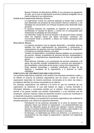 Buenas Prácticas de Manufactura (BPM) en sus procesos de agregación
de valor, por lo que la organización promueve prácticas amigables con el
medio ambiente en sus operaciones.
Gestión de la Comunicación Interna y Externa
- La organización cuenta con personal asignado (a tiempo total o parcial)
para desarrollar sus procesos de comunicación internos y externos, y una
estrategia de comunicación con enfoque de género para desarrollar estos
procesos.
- El personal asignado fue capacitado en aspectos de comunicación y
sensibilizado en equidad de género, y cuenta con un presupuesto para
implementar la estrategia de comunicación.
- Los diferentes niveles de toma de decisión y de ejecución tienen claridad
sobre los aspectos claves que deben comunicar, mantienen una
comunicación fluida y constante, y utilizan los medios apropiados para
comunicarse.
Desarrollo de Alianzas
- La empresa asociativa rural ha logrado desarrollar y consolidar alianzas
estables con otras organizaciones de productores y productoras, u
organizaciones de segundo nivel que fortalecen su poder de negociación
e incidencia en políticas públicas y privadas.
- También ha desarrollado y consolidado alianzas estables con proveedores
de insumos, clientes, proveedores de servicios técnicos, empresariales y
financieros, y organizaciones especializadas en el tema de equidad de
género.
- Estas alianzas verticales y con proveedores de servicios operativos y de
apoyo, les permiten acceder rentablemente a servicios que responden a
las necesidades y demandas de las socias y socios de la organización.
- Estas alianzas horizontales y verticales contribuyen al logro de los
objetivos y resultados de la organización y a alcanzar su visión
estratégica.
FORTALEZA DE LOS PROCESOS ORGANIZATIVOS
Los procesos organizativos sustentan y dan sentido a las empresas asociativas rurales, y
se refieren al conjunto de prácticas organizativas que los socios y socias de una
organización desarrollan de manera coordinada, enmarcados en la visión, las metas y
los objetivos definidos de manera concertada por el colectivo.
Por prácticas organizativas nos referimos a la forma en que los miembros de una
organización se relacionan, lo cual está basado en reglas y normas (formales e
informales) definidas y concertadas también por el colectivo. Estos procesos deben
permitir a los grupos sociales que deciden emprenderlos y a los individuos que los
constituyen, alcanzar mayores niveles de desarrollo humano y social que contribuyan a
un desarrollo incluyente y sostenible de sus comunidades.
Esta área evalúa la fortaleza y la equidad de los procesos organizativos que sustentan la
empresa asociativa rural. Abarca los siguientes elementos:
- Participación de las personas asociadas en la toma de decisión sobre
aspectos claves que afectan la organización, y la representatividad que
tienen los diferentes grupos de interés (por ejemplo, mujeres, personas
jóvenes y hombres productores de pequeña, mediana y gran escala o con
diferente nivel de desarrollo tecnológico y acceso a recursos).
- El liderazgo y la legitimidad que tienen sus directivos y su personal y la
transparencia con que dirigen la organización y ejecutan sus respectivas
actividades
9
 